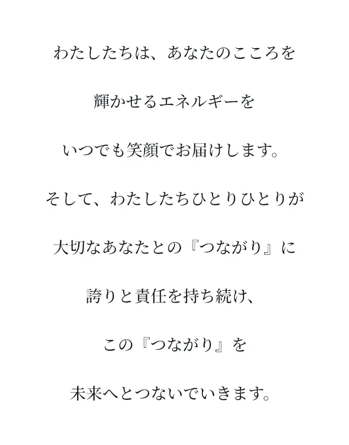 わたしたちは、あなたのこころを輝かせるエネルギーをいつでも笑顔でお届けします。そして、わたしたちひとりひとりが大切なあなたとの『つながり』に誇りと責任を持ち続け、この『つながり』を未来へとつないでいきます。
