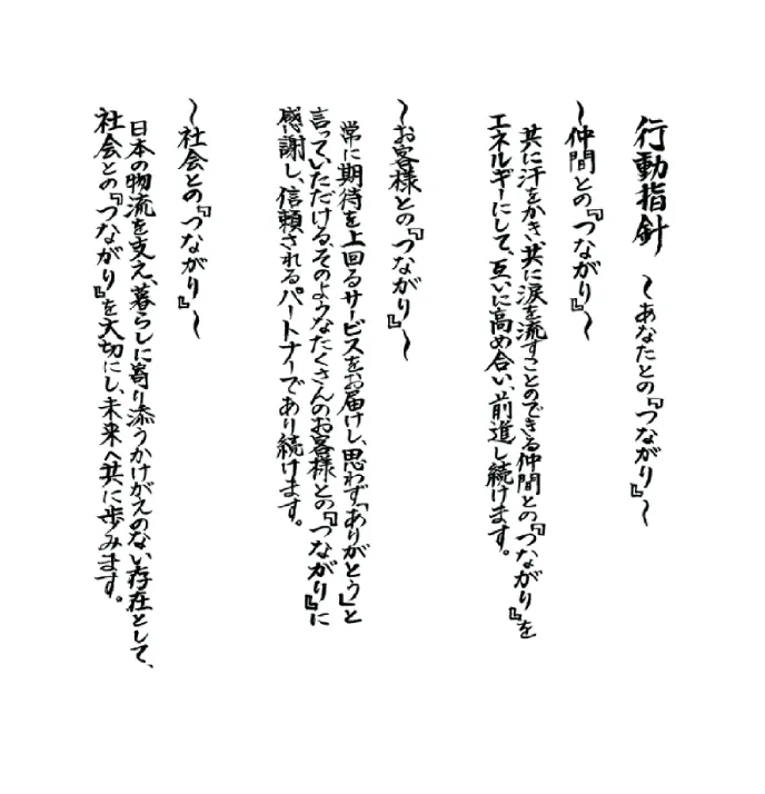 行動指針　〜あなたとの『つながり』〜　～仲間との『つながり』～共に汗をかき、共に涙を流すことのできる仲間との『つながり』をエネルギーにして、互いに高めあい、前進し続けます。　～お客様との『つながり』～常に期待を上回るサービスをお届けし、思わず「ありがとう」と言っていただける、そのようなたくさんのお客様との『つながり』に感謝し、信頼されるパートナーであり続けます。　～社会との『つながり』～日本の物流を支え、暮らしに寄り添うかけがえのない存在として、社会との『つながり』を大切にし、未来へ共に歩みます。
